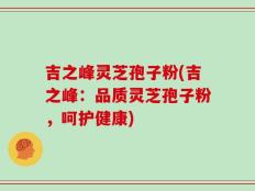 吉之峰灵芝孢子粉(吉之峰：品质灵芝孢子粉，呵护健康)