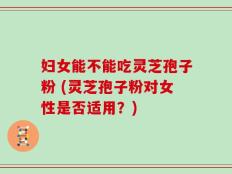 妇女能不能吃灵芝孢子粉 (灵芝孢子粉对女性是否适用？)