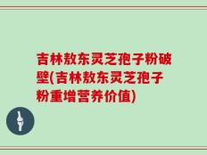 吉林敖东灵芝孢子粉破壁(吉林敖东灵芝孢子粉重增营养价值)