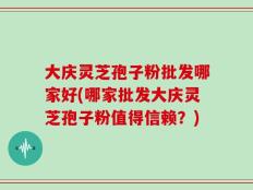 大庆灵芝孢子粉批发哪家好(哪家批发大庆灵芝孢子粉值得信赖？)