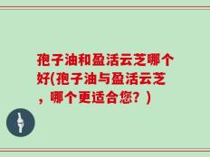 孢子油和盈活云芝哪个好(孢子油与盈活云芝，哪个更适合您？)