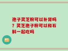 孢子灵芝粉可以补肾吗？灵芝孢子粉可以和石斛一起吃吗