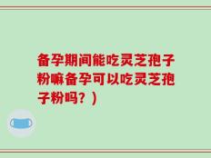 备孕期间能吃灵芝孢子粉嘛备孕可以吃灵芝孢子粉吗？)