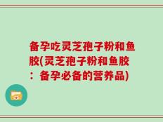 备孕吃灵芝孢子粉和鱼胶(灵芝孢子粉和鱼胶：备孕必备的营养品)