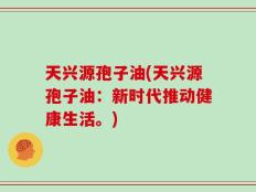 天兴源孢子油(天兴源孢子油：新时代推动健康生活。)