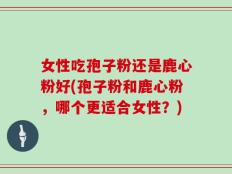 女性吃孢子粉还是鹿心粉好(孢子粉和鹿心粉，哪个更适合女性？)