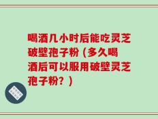 喝酒几小时后能吃灵芝破壁孢子粉 (多久喝酒后可以服用破壁灵芝孢子粉？)