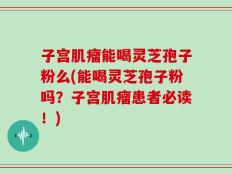 子宫肌瘤能喝灵芝孢子粉么(能喝灵芝孢子粉吗？子宫肌瘤患者必读！)