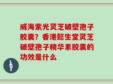 威海紫光灵芝破壁孢子胶囊？香港懿生堂灵芝破壁孢子精华素胶囊的功效是什么