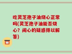 吃灵芝孢子油烧心正常吗(灵芝孢子油能否烧心？闹心的疑惑得以解答)