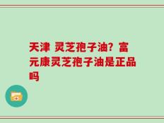 天津 灵芝孢子油？富元康灵芝孢子油是正品吗