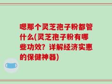 嗯那个灵芝孢子粉都管什么(灵芝孢子粉有哪些功效？详解经济实惠的保健神器)