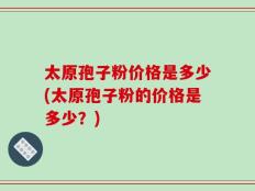 太原孢子粉价格是多少(太原孢子粉的价格是多少？)