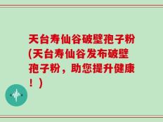 天台寿仙谷破壁孢子粉(天台寿仙谷发布破壁孢子粉，助您提升健康！)