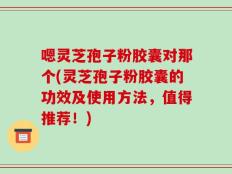 嗯灵芝孢子粉胶囊对那个(灵芝孢子粉胶囊的功效及使用方法，值得推荐！)