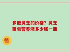 多糖灵芝的价格？灵芝菌包营养液多少钱一瓶