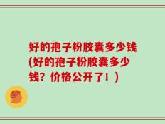 好的孢子粉胶囊多少钱(好的孢子粉胶囊多少钱？价格公开了！)