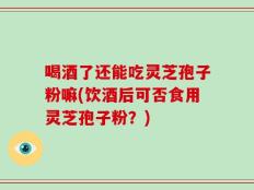 喝酒了还能吃灵芝孢子粉嘛(饮酒后可否食用灵芝孢子粉？)