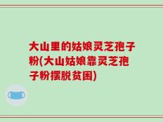 大山里的姑娘灵芝孢子粉(大山姑娘靠灵芝孢子粉摆脱贫困)