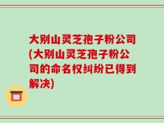 大别山灵芝孢子粉公司(大别山灵芝孢子粉公司的命名权纠纷已得到解决)