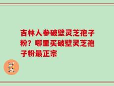 吉林人参破壁灵芝孢子粉？哪里买破壁灵芝孢子粉最正宗