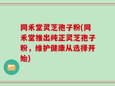同禾堂灵芝孢子粉(同禾堂推出纯正灵芝孢子粉，维护健康从选择开始)