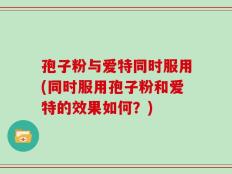 孢子粉与爱特同时服用(同时服用孢子粉和爱特的效果如何？)