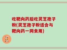 吃靶向药后吃灵芝孢子粉(灵芝孢子粉适合与靶向药一同食用)