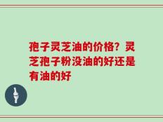 孢子灵芝油的价格？灵芝孢子粉没油的好还是有油的好