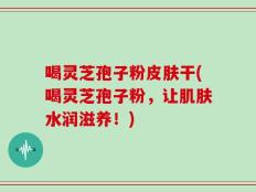 喝灵芝孢子粉皮肤干(喝灵芝孢子粉，让肌肤水润滋养！)
