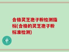 合格灵芝孢子粉检测指标(合格的灵芝孢子粉标准检测)