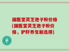 国医堂灵芝孢子粉价格(国医堂灵芝孢子粉价格，护肝养生新选择)