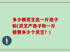 多少颗灵芝出一斤孢子粉(灵芝产孢子粉一斤需要多少个灵芝？)