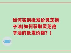 如何买到批发价灵芝孢子油(如何获取灵芝孢子油的批发价格？)