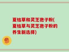 夏枯草和灵芝孢子粉(夏枯草与灵芝孢子粉的养生新选择)