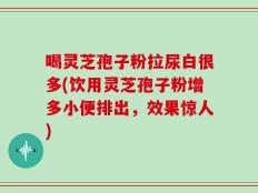 喝灵芝孢子粉拉尿白很多(饮用灵芝孢子粉增多小便排出，效果惊人)