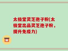 太极堂灵芝孢子粉(太极堂出品灵芝孢子粉，提升免疫力)