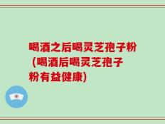 喝酒之后喝灵芝孢子粉 (喝酒后喝灵芝孢子粉有益健康)