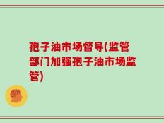 孢子油市场督导(监管部门加强孢子油市场监管)
