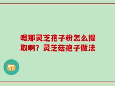嗯那灵芝孢子粉怎么提取啊？灵芝菇孢子做法