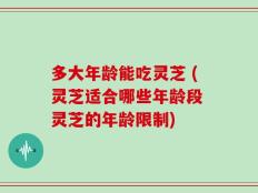 多大年龄能吃灵芝 (灵芝适合哪些年龄段 灵芝的年龄限制)