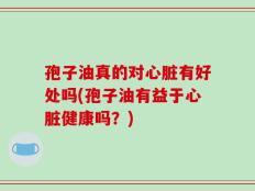 孢子油真的对心脏有好处吗(孢子油有益于心脏健康吗？)
