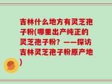 吉林什么地方有灵芝孢子粉(哪里出产纯正的灵芝孢子粉？——探访吉林灵芝孢子粉原产地)