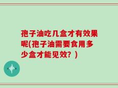 孢子油吃几盒才有效果呢(孢子油需要食用多少盒才能见效？)