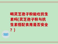 喝灵芝孢子粉能吃抗生素吗(灵芝孢子粉与抗生素搭配食用是否安全？)