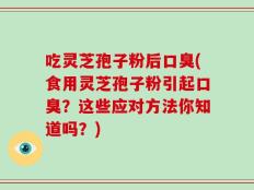 吃灵芝孢子粉后口臭(食用灵芝孢子粉引起口臭？这些应对方法你知道吗？)