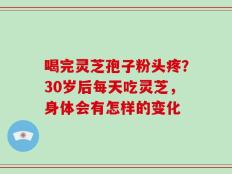 喝完灵芝孢子粉头疼？30岁后每天吃灵芝，身体会有怎样的变化