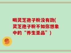 喝灵芝孢子粉没有劲(灵芝孢子粉不如你想象中的“养生圣品”)
