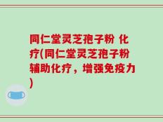 同仁堂灵芝孢子粉 化疗(同仁堂灵芝孢子粉辅助化疗，增强免疫力)