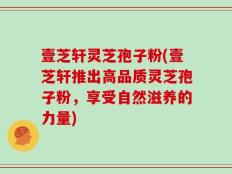 壹芝轩灵芝孢子粉(壹芝轩推出高品质灵芝孢子粉，享受自然滋养的力量)